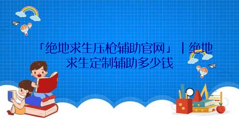 「绝地求生压枪辅助官网」|绝地求生定制辅助多少钱